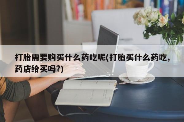求购打胎药私人微信打胎需要购买什么药吃呢(打胎买什么药吃,药店给买吗?)