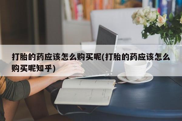 求购打胎药私人微信打胎的药应该怎么购买呢(打胎的药应该怎么购买呢知乎)